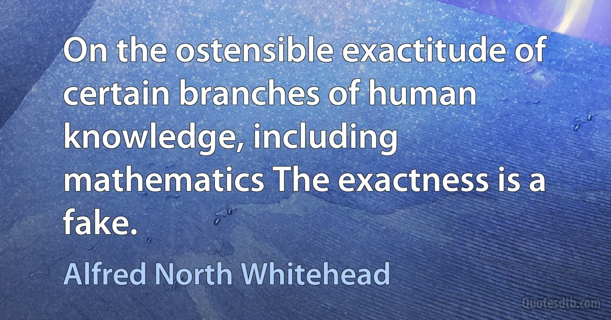 On the ostensible exactitude of certain branches of human knowledge, including mathematics The exactness is a fake. (Alfred North Whitehead)