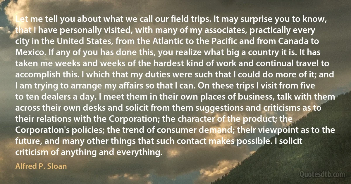 Let me tell you about what we call our field trips. It may surprise you to know, that I have personally visited, with many of my associates, practically every city in the United States, from the Atlantic to the Pacific and from Canada to Mexico. If any of you has done this, you realize what big a country it is. It has taken me weeks and weeks of the hardest kind of work and continual travel to accomplish this. I which that my duties were such that I could do more of it; and I am trying to arrange my affairs so that I can. On these trips I visit from five to ten dealers a day. I meet them in their own places of business, talk with them across their own desks and solicit from them suggestions and criticisms as to their relations with the Corporation; the character of the product; the Corporation's policies; the trend of consumer demand; their viewpoint as to the future, and many other things that such contact makes possible. I solicit criticism of anything and everything. (Alfred P. Sloan)