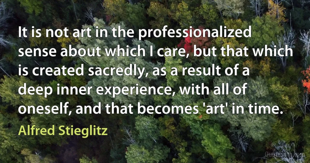 It is not art in the professionalized sense about which I care, but that which is created sacredly, as a result of a deep inner experience, with all of oneself, and that becomes 'art' in time. (Alfred Stieglitz)