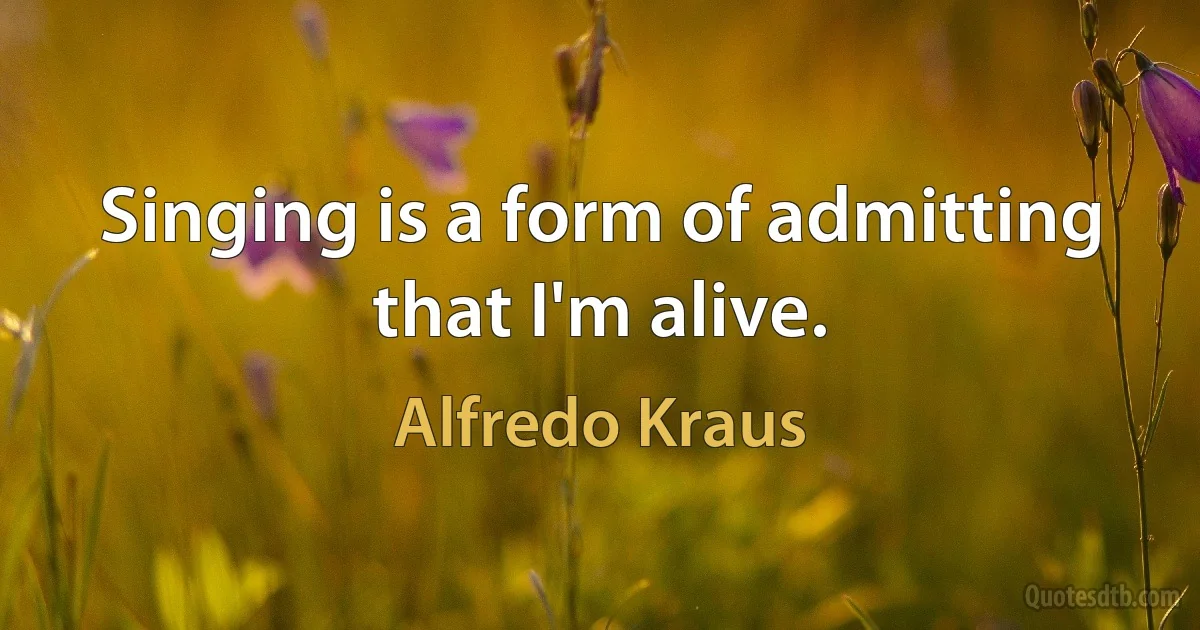 Singing is a form of admitting that I'm alive. (Alfredo Kraus)