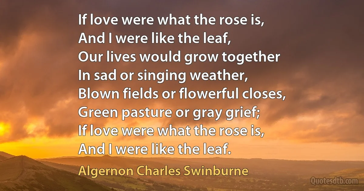 If love were what the rose is,
And I were like the leaf,
Our lives would grow together
In sad or singing weather,
Blown fields or flowerful closes,
Green pasture or gray grief;
If love were what the rose is,
And I were like the leaf. (Algernon Charles Swinburne)