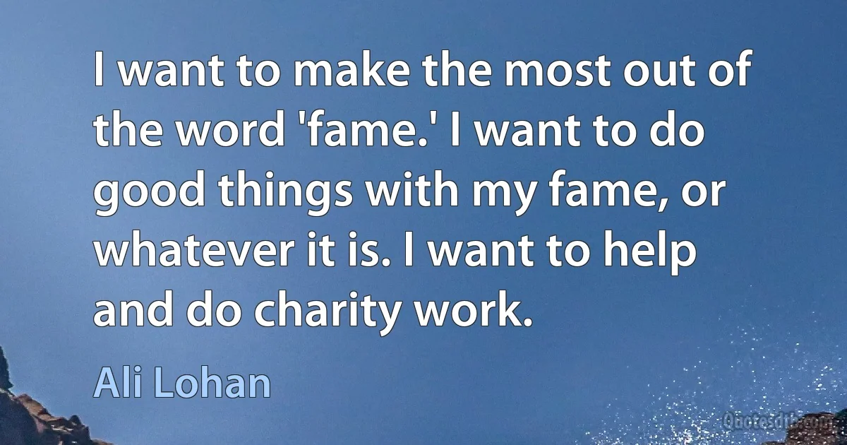 I want to make the most out of the word 'fame.' I want to do good things with my fame, or whatever it is. I want to help and do charity work. (Ali Lohan)