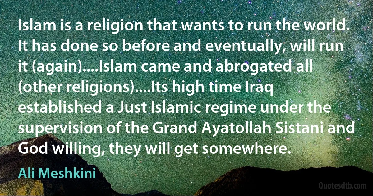 Islam is a religion that wants to run the world. It has done so before and eventually, will run it (again)....Islam came and abrogated all (other religions)....Its high time Iraq established a Just Islamic regime under the supervision of the Grand Ayatollah Sistani and God willing, they will get somewhere. (Ali Meshkini)