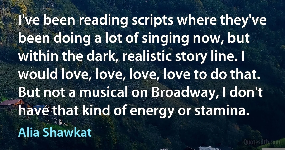 I've been reading scripts where they've been doing a lot of singing now, but within the dark, realistic story line. I would love, love, love, love to do that. But not a musical on Broadway, I don't have that kind of energy or stamina. (Alia Shawkat)