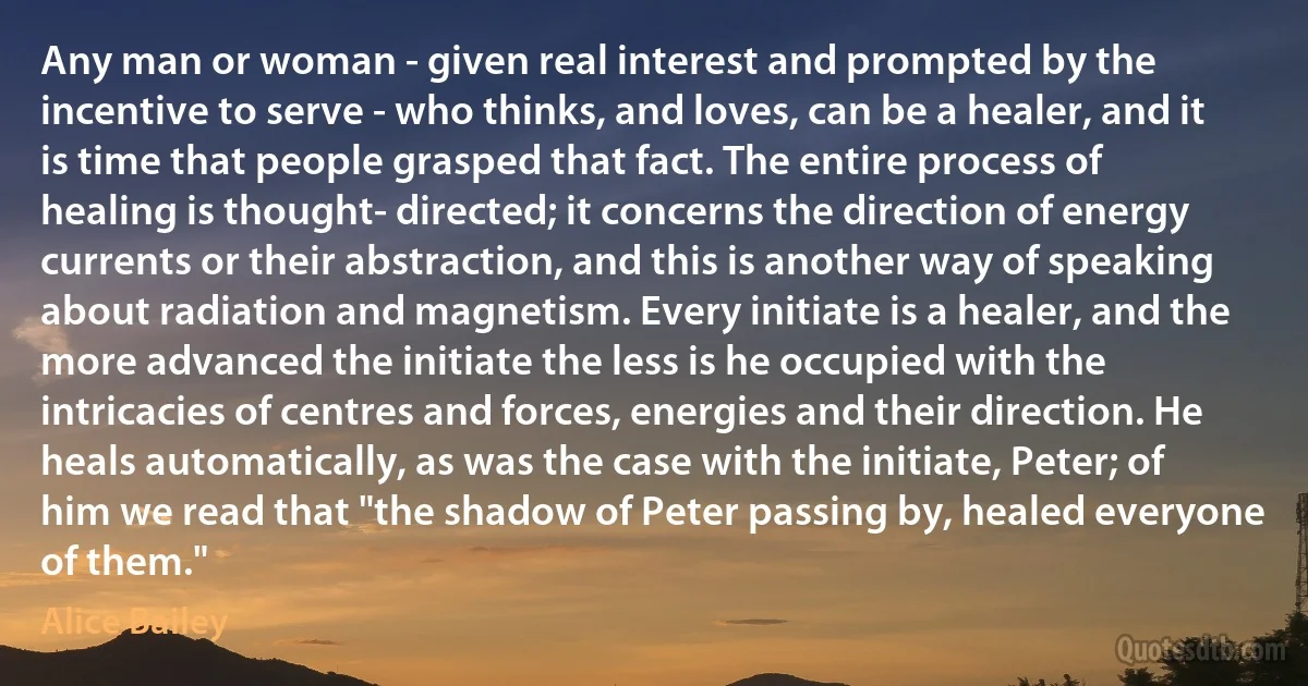 Any man or woman - given real interest and prompted by the incentive to serve - who thinks, and loves, can be a healer, and it is time that people grasped that fact. The entire process of healing is thought- directed; it concerns the direction of energy currents or their abstraction, and this is another way of speaking about radiation and magnetism. Every initiate is a healer, and the more advanced the initiate the less is he occupied with the intricacies of centres and forces, energies and their direction. He heals automatically, as was the case with the initiate, Peter; of him we read that "the shadow of Peter passing by, healed everyone of them." (Alice Bailey)