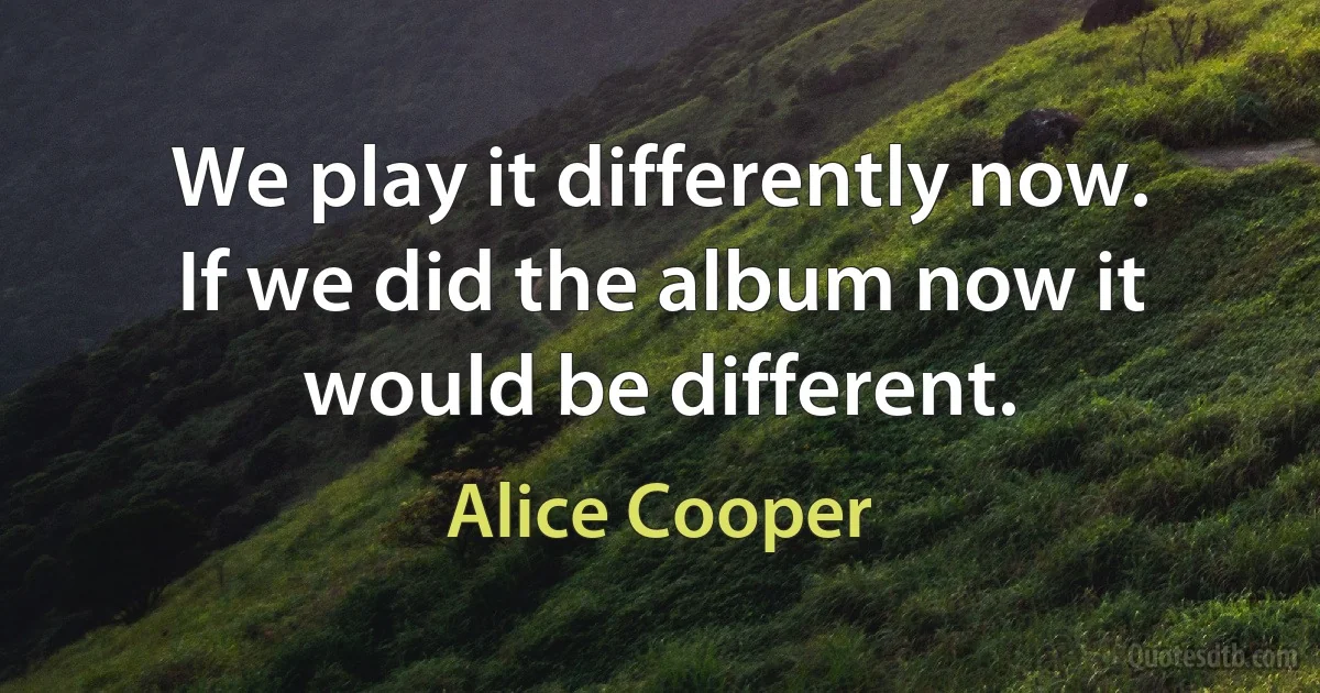 We play it differently now. If we did the album now it would be different. (Alice Cooper)