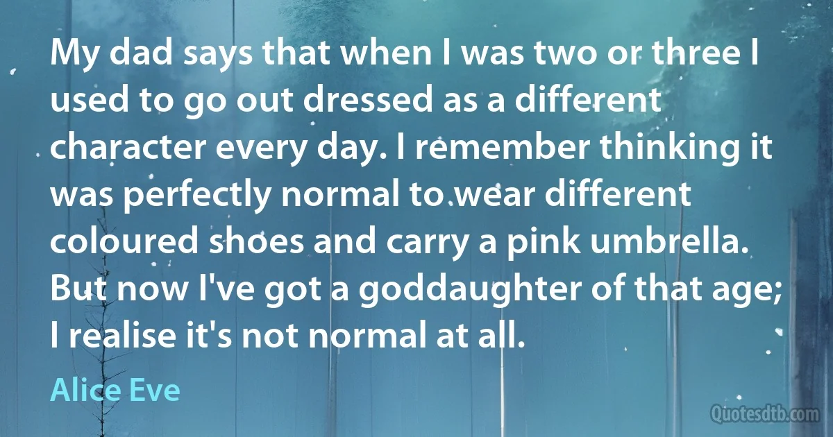 My dad says that when I was two or three I used to go out dressed as a different character every day. I remember thinking it was perfectly normal to wear different coloured shoes and carry a pink umbrella. But now I've got a goddaughter of that age; I realise it's not normal at all. (Alice Eve)