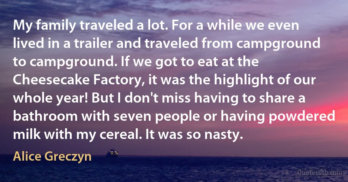 My family traveled a lot. For a while we even lived in a trailer and traveled from campground to campground. If we got to eat at the Cheesecake Factory, it was the highlight of our whole year! But I don't miss having to share a bathroom with seven people or having powdered milk with my cereal. It was so nasty. (Alice Greczyn)