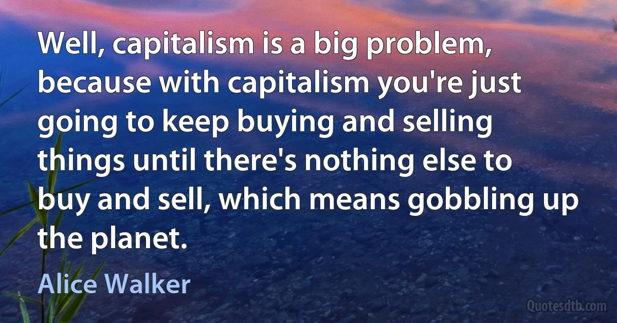 Well, capitalism is a big problem, because with capitalism you're just going to keep buying and selling things until there's nothing else to buy and sell, which means gobbling up the planet. (Alice Walker)