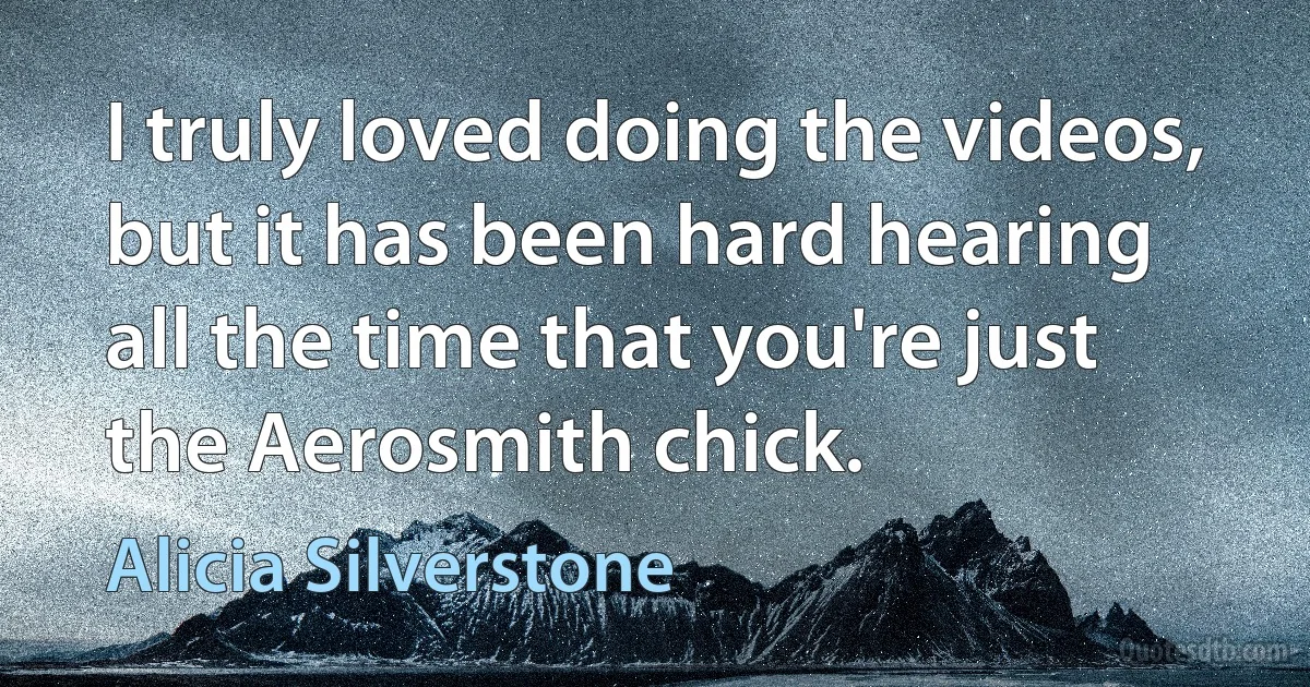 I truly loved doing the videos, but it has been hard hearing all the time that you're just the Aerosmith chick. (Alicia Silverstone)