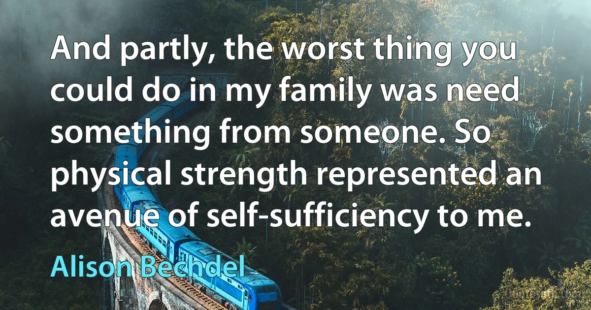 And partly, the worst thing you could do in my family was need something from someone. So physical strength represented an avenue of self-sufficiency to me. (Alison Bechdel)