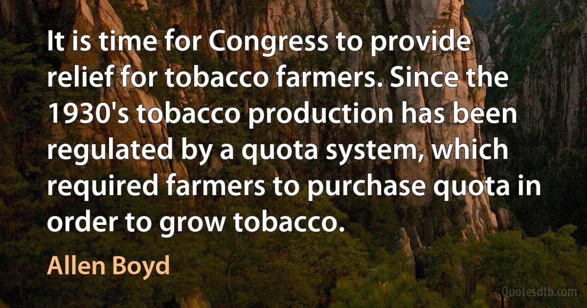 It is time for Congress to provide relief for tobacco farmers. Since the 1930's tobacco production has been regulated by a quota system, which required farmers to purchase quota in order to grow tobacco. (Allen Boyd)