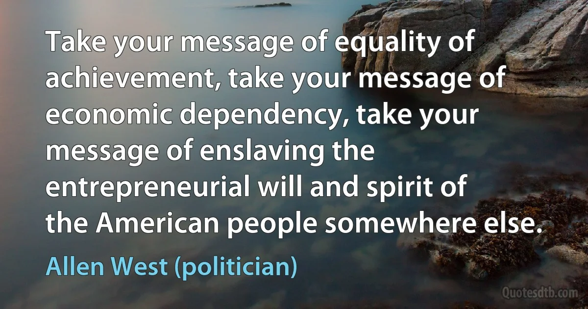 Take your message of equality of achievement, take your message of economic dependency, take your message of enslaving the entrepreneurial will and spirit of the American people somewhere else. (Allen West (politician))