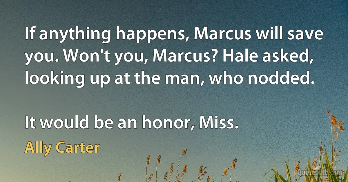 If anything happens, Marcus will save you. Won't you, Marcus? Hale asked, looking up at the man, who nodded.

It would be an honor, Miss. (Ally Carter)