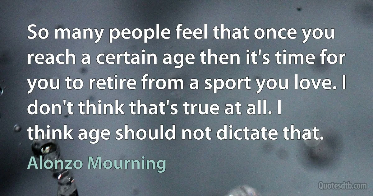 So many people feel that once you reach a certain age then it's time for you to retire from a sport you love. I don't think that's true at all. I think age should not dictate that. (Alonzo Mourning)