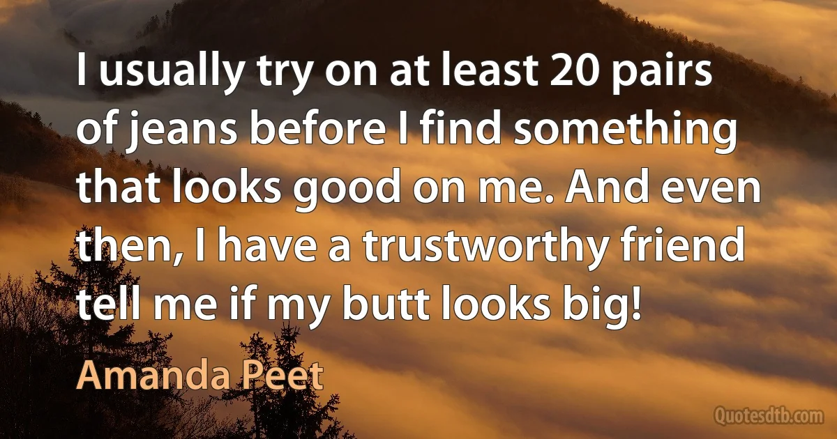 I usually try on at least 20 pairs of jeans before I find something that looks good on me. And even then, I have a trustworthy friend tell me if my butt looks big! (Amanda Peet)