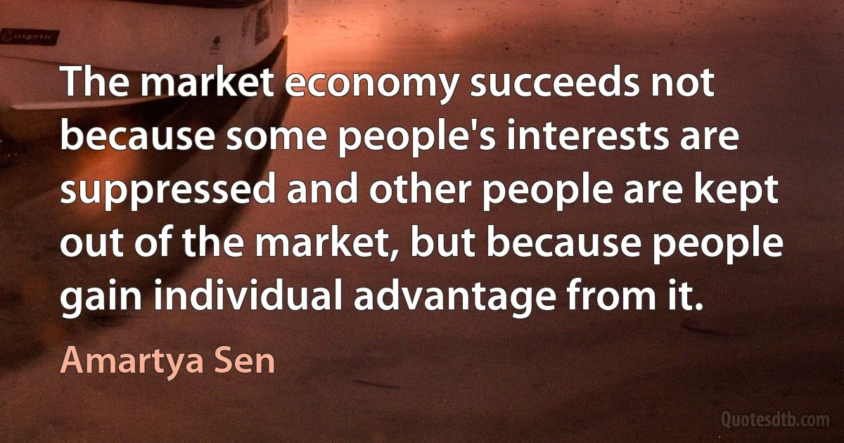 The market economy succeeds not because some people's interests are suppressed and other people are kept out of the market, but because people gain individual advantage from it. (Amartya Sen)