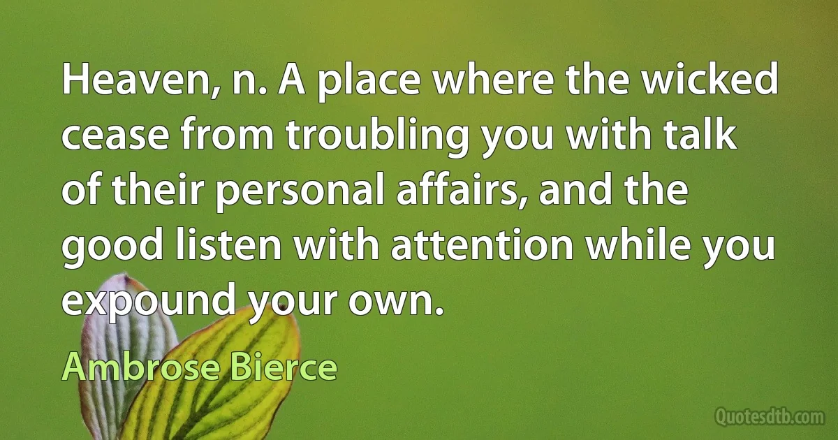 Heaven, n. A place where the wicked cease from troubling you with talk of their personal affairs, and the good listen with attention while you expound your own. (Ambrose Bierce)