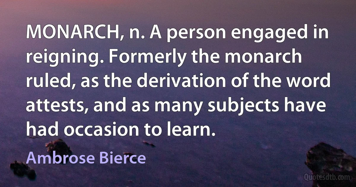 MONARCH, n. A person engaged in reigning. Formerly the monarch ruled, as the derivation of the word attests, and as many subjects have had occasion to learn. (Ambrose Bierce)