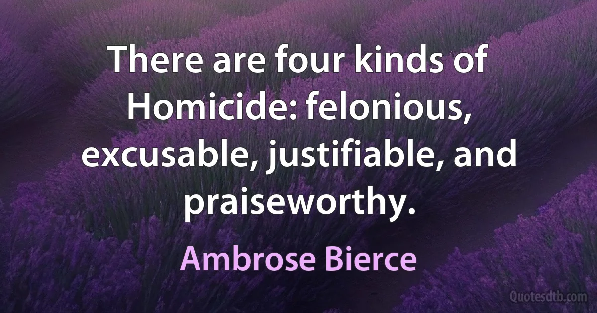 There are four kinds of Homicide: felonious, excusable, justifiable, and praiseworthy. (Ambrose Bierce)