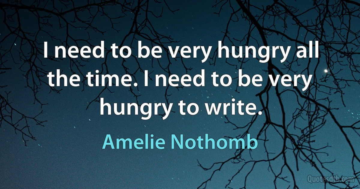 I need to be very hungry all the time. I need to be very hungry to write. (Amelie Nothomb)