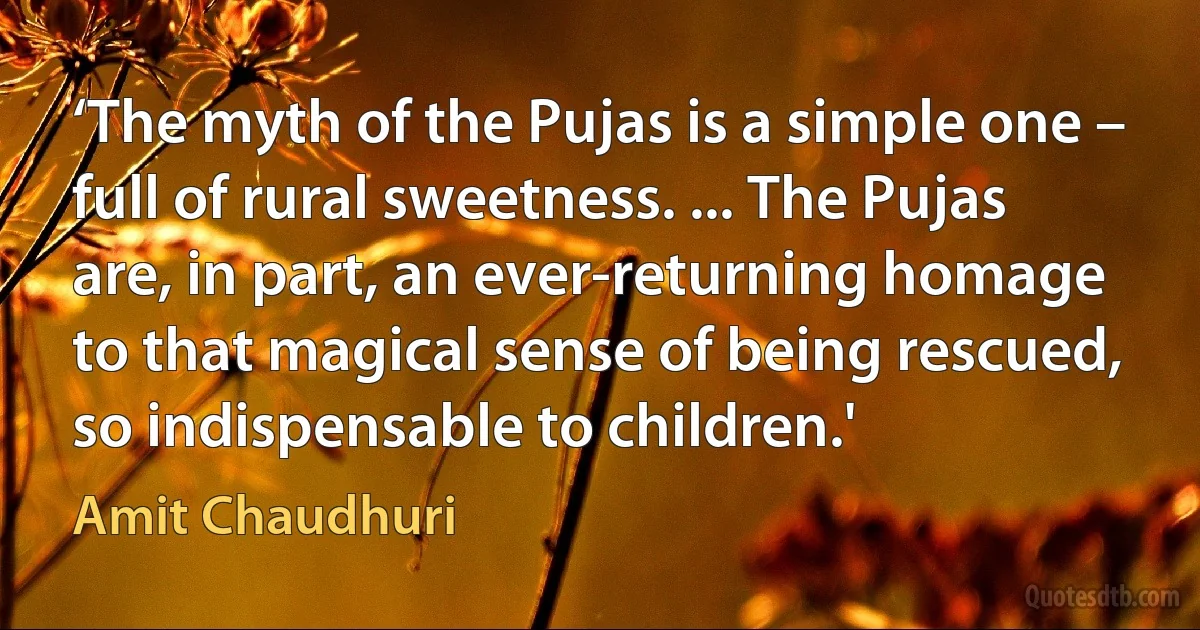 ‘The myth of the Pujas is a simple one – full of rural sweetness. ... The Pujas are, in part, an ever-returning homage to that magical sense of being rescued, so indispensable to children.' (Amit Chaudhuri)