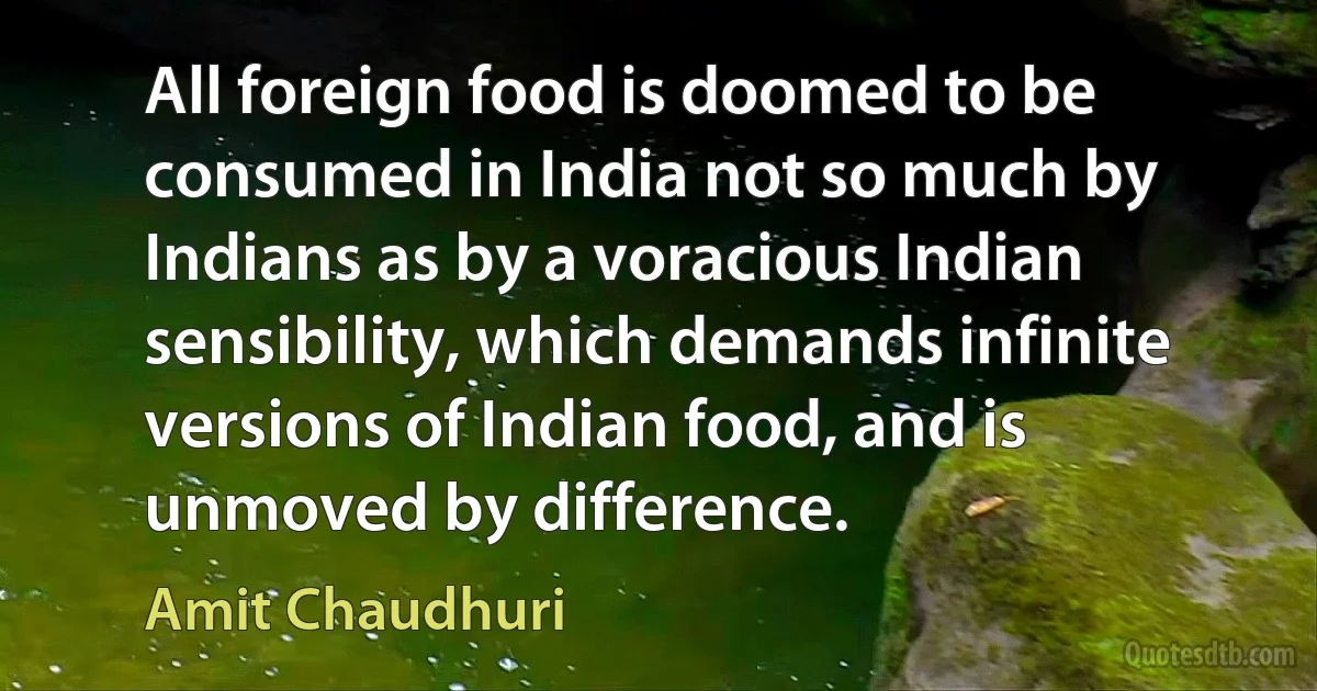 All foreign food is doomed to be consumed in India not so much by Indians as by a voracious Indian sensibility, which demands infinite versions of Indian food, and is unmoved by difference. (Amit Chaudhuri)