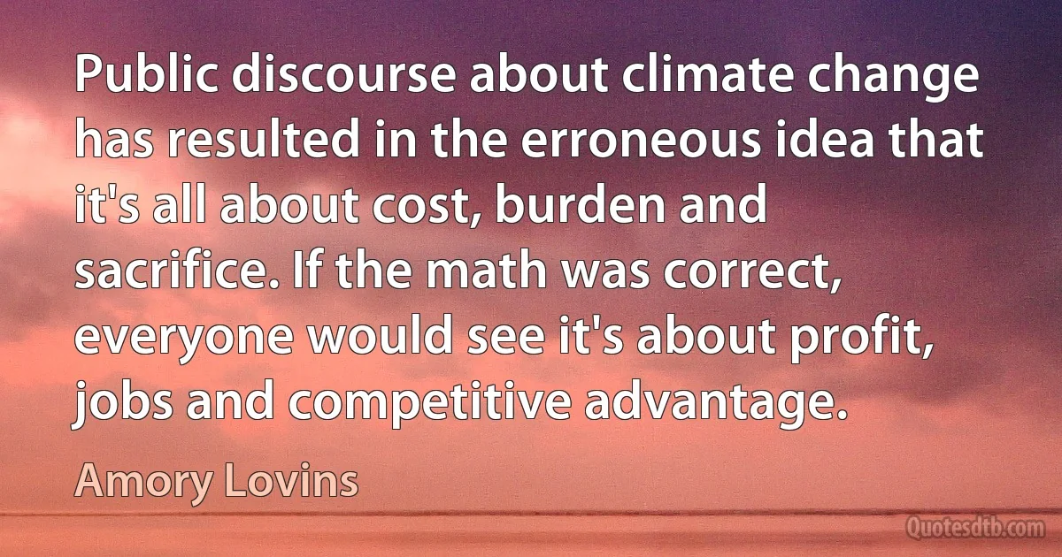 Public discourse about climate change has resulted in the erroneous idea that it's all about cost, burden and sacrifice. If the math was correct, everyone would see it's about profit, jobs and competitive advantage. (Amory Lovins)