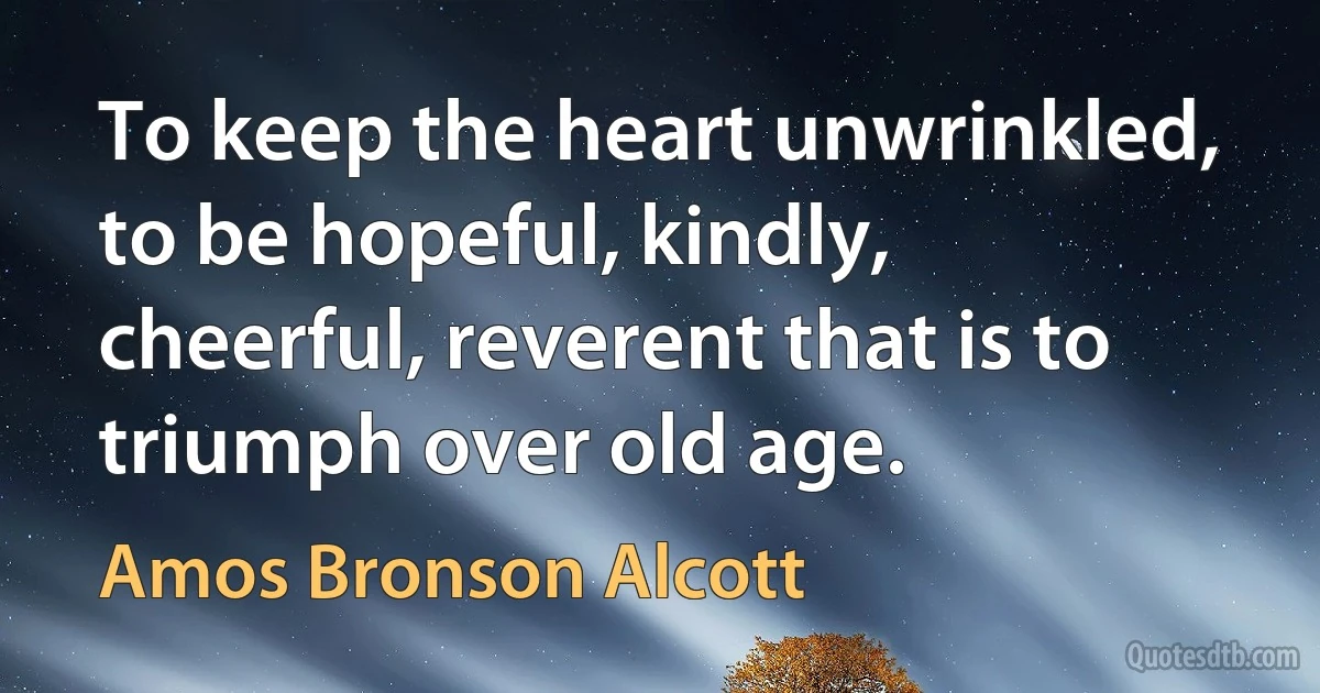 To keep the heart unwrinkled, to be hopeful, kindly, cheerful, reverent that is to triumph over old age. (Amos Bronson Alcott)