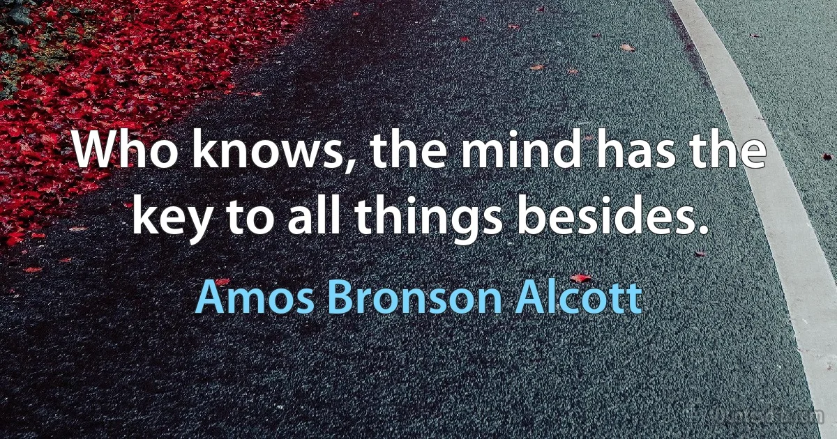 Who knows, the mind has the key to all things besides. (Amos Bronson Alcott)