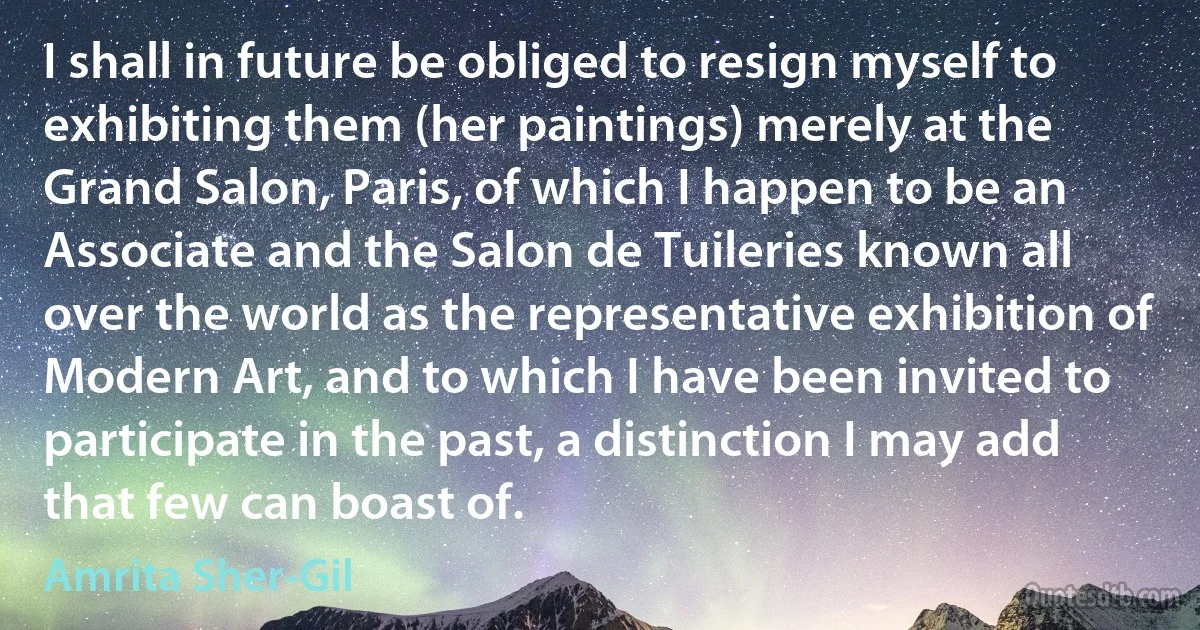 I shall in future be obliged to resign myself to exhibiting them (her paintings) merely at the Grand Salon, Paris, of which I happen to be an Associate and the Salon de Tuileries known all over the world as the representative exhibition of Modern Art, and to which I have been invited to participate in the past, a distinction I may add that few can boast of. (Amrita Sher-Gil)