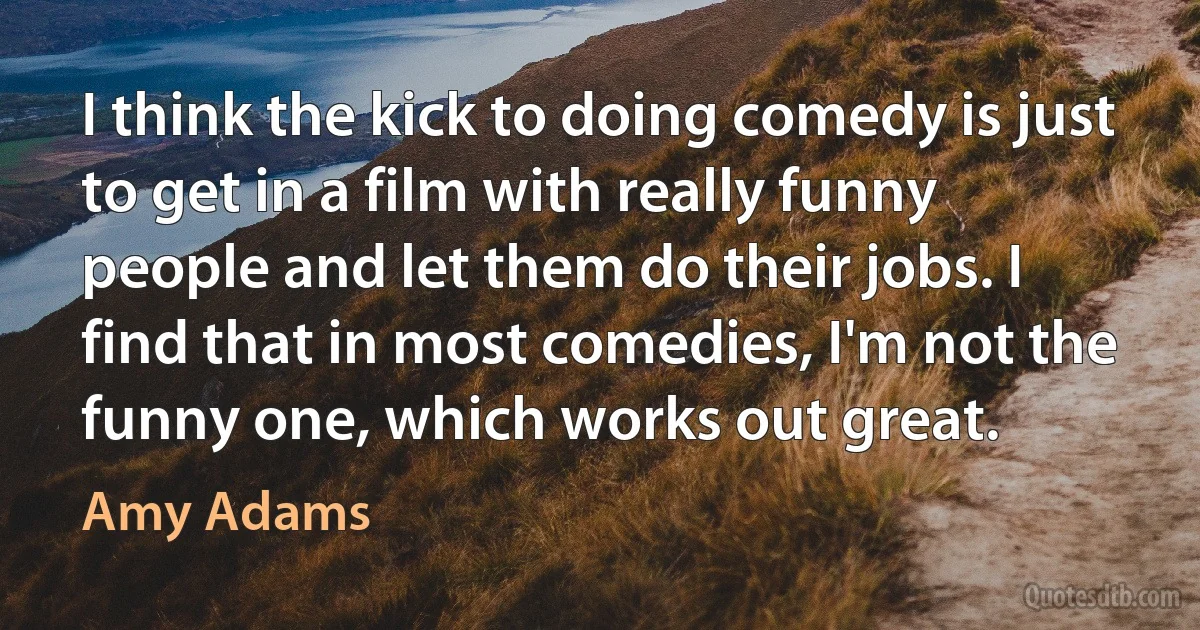 I think the kick to doing comedy is just to get in a film with really funny people and let them do their jobs. I find that in most comedies, I'm not the funny one, which works out great. (Amy Adams)