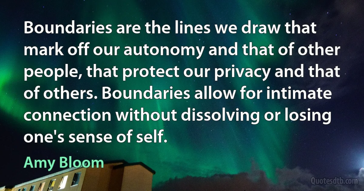 Boundaries are the lines we draw that mark off our autonomy and that of other people, that protect our privacy and that of others. Boundaries allow for intimate connection without dissolving or losing one's sense of self. (Amy Bloom)