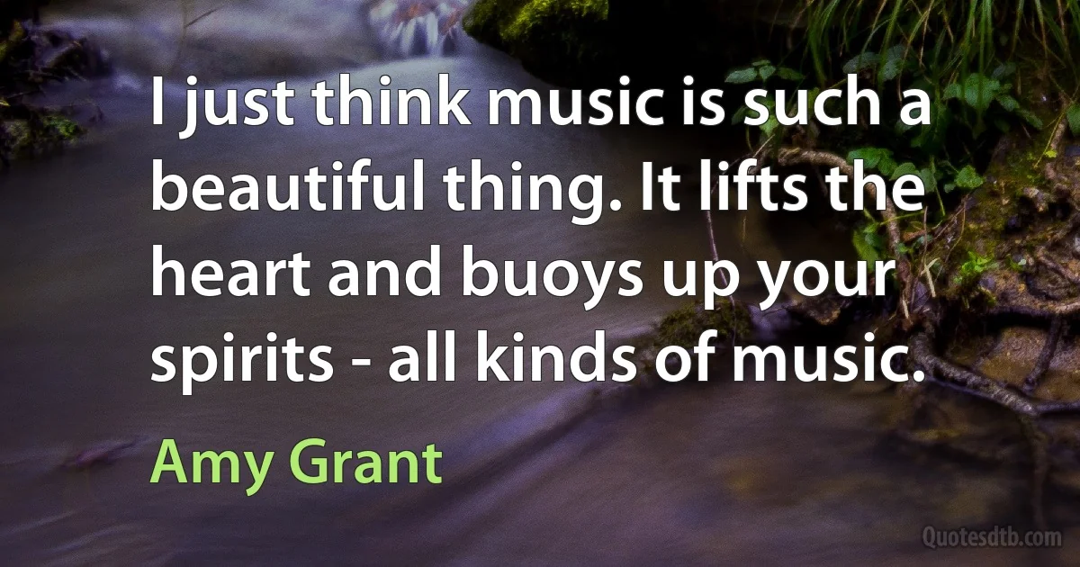 I just think music is such a beautiful thing. It lifts the heart and buoys up your spirits - all kinds of music. (Amy Grant)