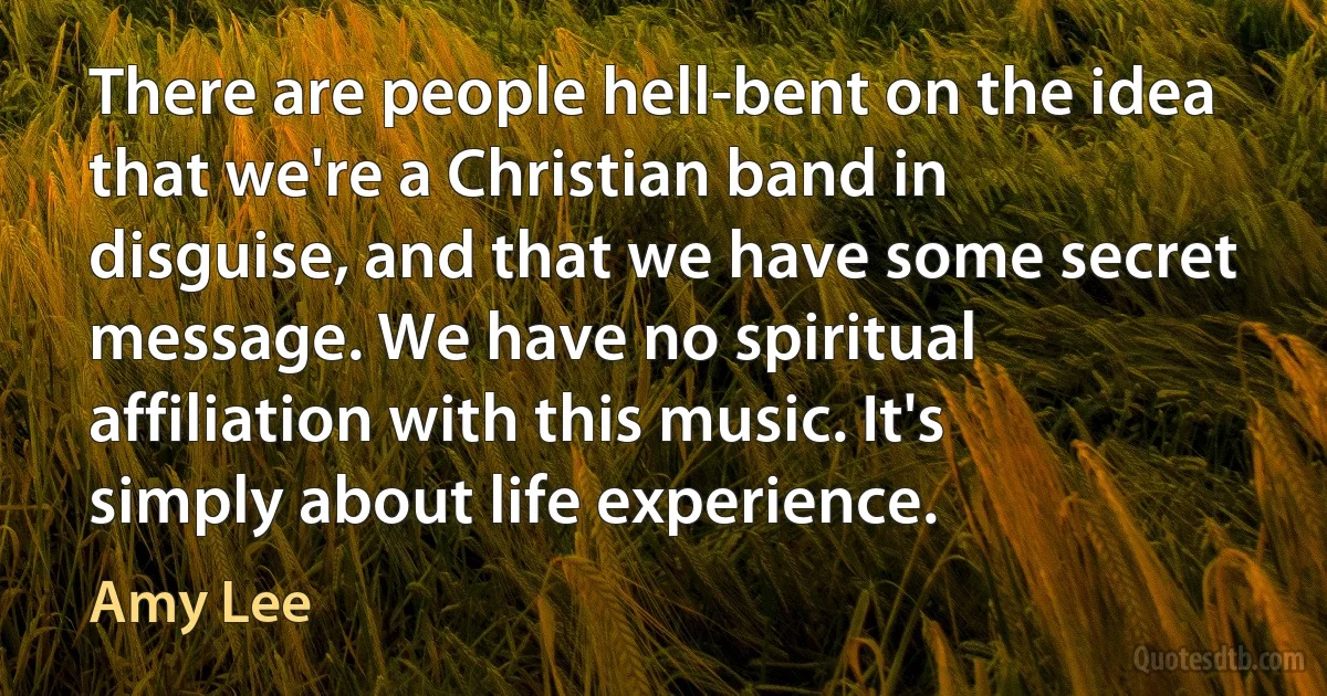 There are people hell-bent on the idea that we're a Christian band in disguise, and that we have some secret message. We have no spiritual affiliation with this music. It's simply about life experience. (Amy Lee)