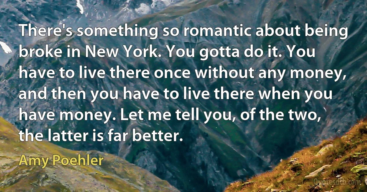 There's something so romantic about being broke in New York. You gotta do it. You have to live there once without any money, and then you have to live there when you have money. Let me tell you, of the two, the latter is far better. (Amy Poehler)