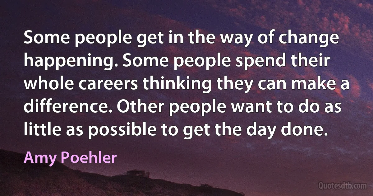 Some people get in the way of change happening. Some people spend their whole careers thinking they can make a difference. Other people want to do as little as possible to get the day done. (Amy Poehler)