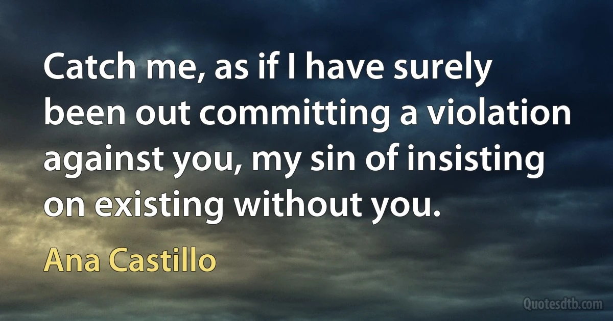 Catch me, as if I have surely been out committing a violation against you, my sin of insisting on existing without you. (Ana Castillo)