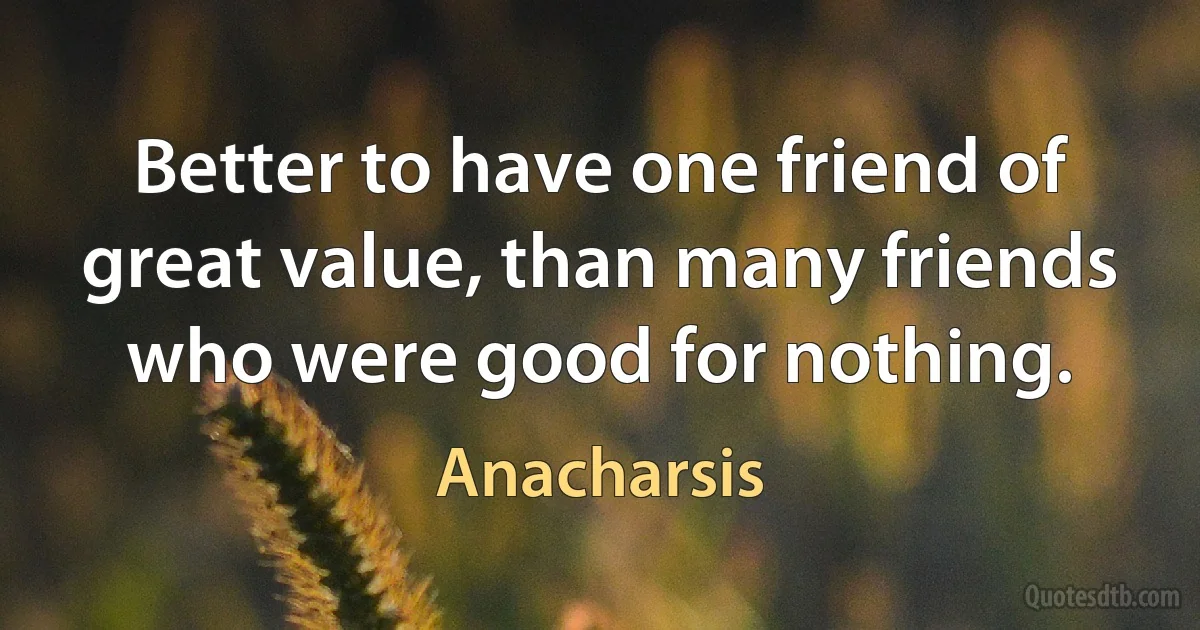 Better to have one friend of great value, than many friends who were good for nothing. (Anacharsis)