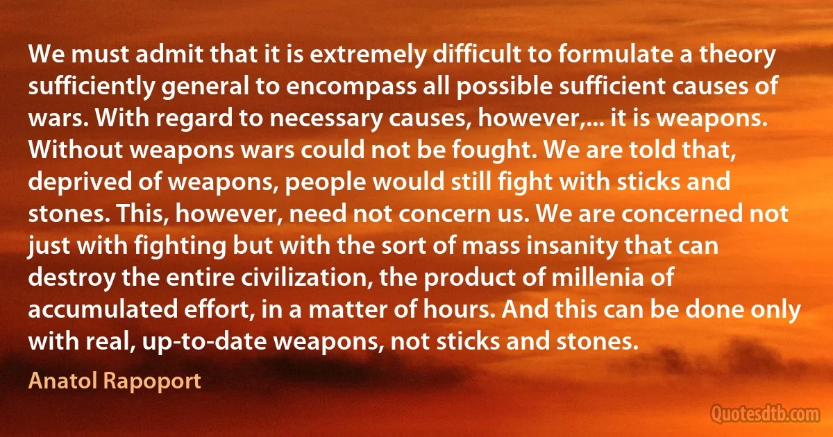 We must admit that it is extremely difficult to formulate a theory sufficiently general to encompass all possible sufficient causes of wars. With regard to necessary causes, however,... it is weapons. Without weapons wars could not be fought. We are told that, deprived of weapons, people would still fight with sticks and stones. This, however, need not concern us. We are concerned not just with fighting but with the sort of mass insanity that can destroy the entire civilization, the product of millenia of accumulated effort, in a matter of hours. And this can be done only with real, up-to-date weapons, not sticks and stones. (Anatol Rapoport)