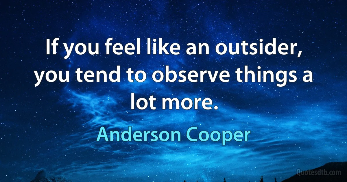 If you feel like an outsider, you tend to observe things a lot more. (Anderson Cooper)