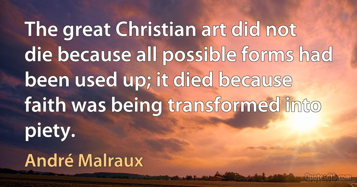 The great Christian art did not die because all possible forms had been used up; it died because faith was being transformed into piety. (André Malraux)