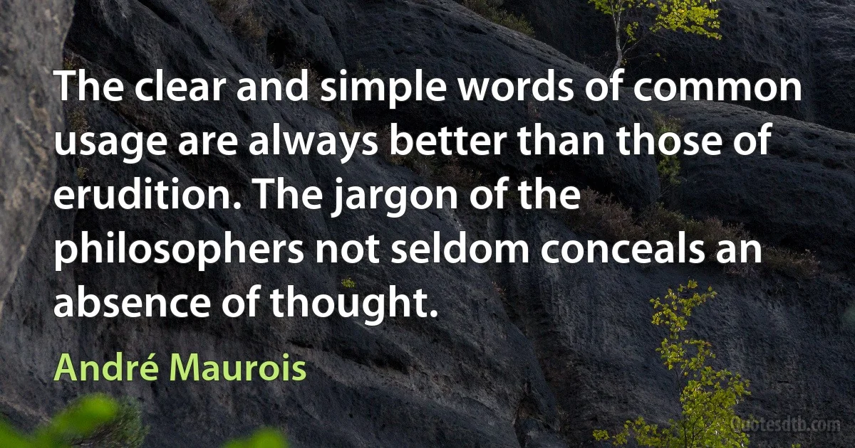 The clear and simple words of common usage are always better than those of erudition. The jargon of the philosophers not seldom conceals an absence of thought. (André Maurois)