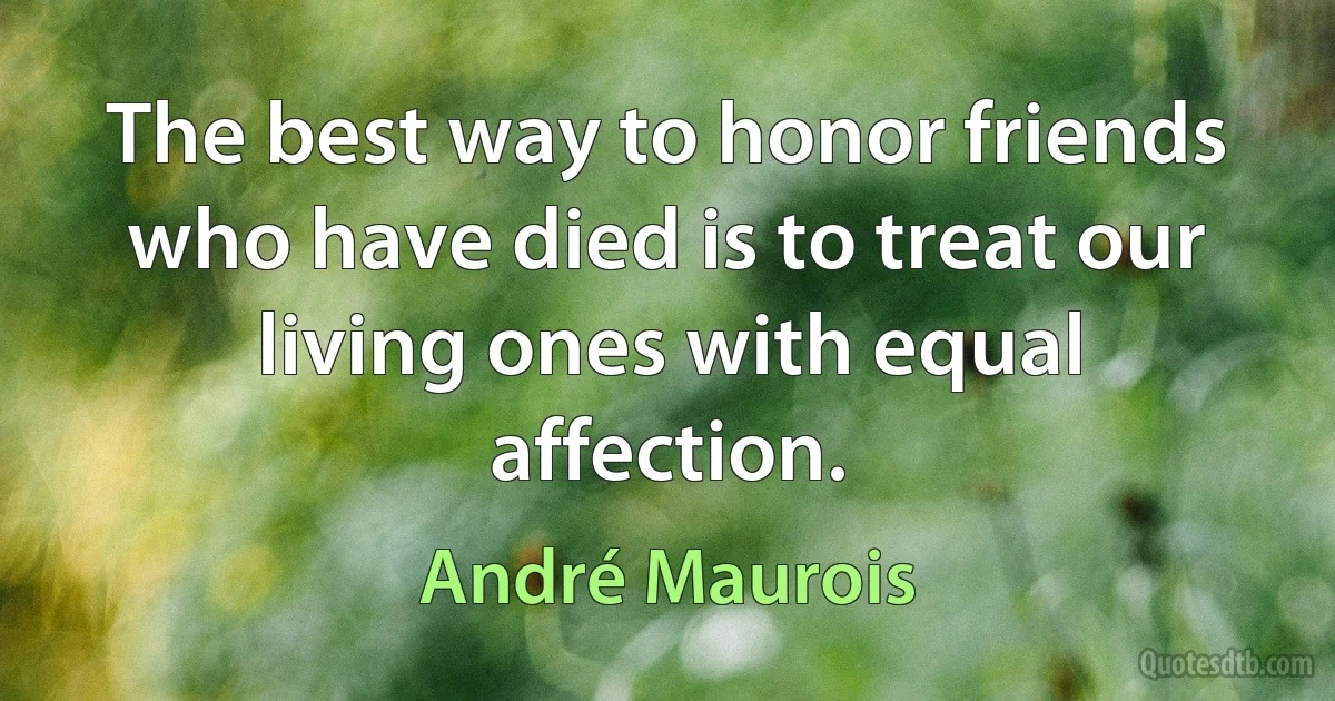 The best way to honor friends who have died is to treat our living ones with equal affection. (André Maurois)