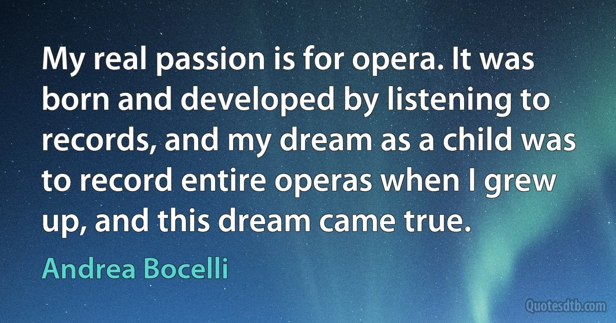 My real passion is for opera. It was born and developed by listening to records, and my dream as a child was to record entire operas when I grew up, and this dream came true. (Andrea Bocelli)