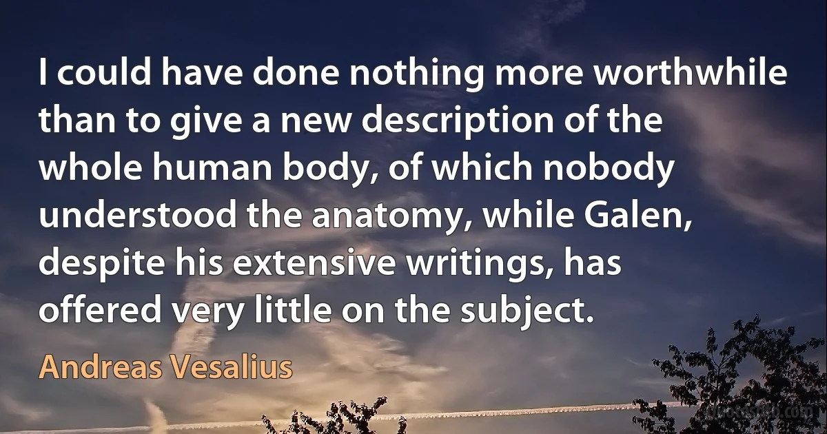 I could have done nothing more worthwhile than to give a new description of the whole human body, of which nobody understood the anatomy, while Galen, despite his extensive writings, has offered very little on the subject. (Andreas Vesalius)