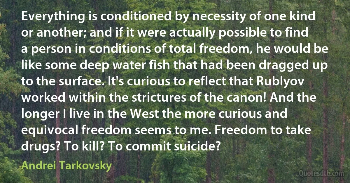 Everything is conditioned by necessity of one kind or another; and if it were actually possible to find a person in conditions of total freedom, he would be like some deep water fish that had been dragged up to the surface. It's curious to reflect that Rublyov worked within the strictures of the canon! And the longer I live in the West the more curious and equivocal freedom seems to me. Freedom to take drugs? To kill? To commit suicide? (Andrei Tarkovsky)