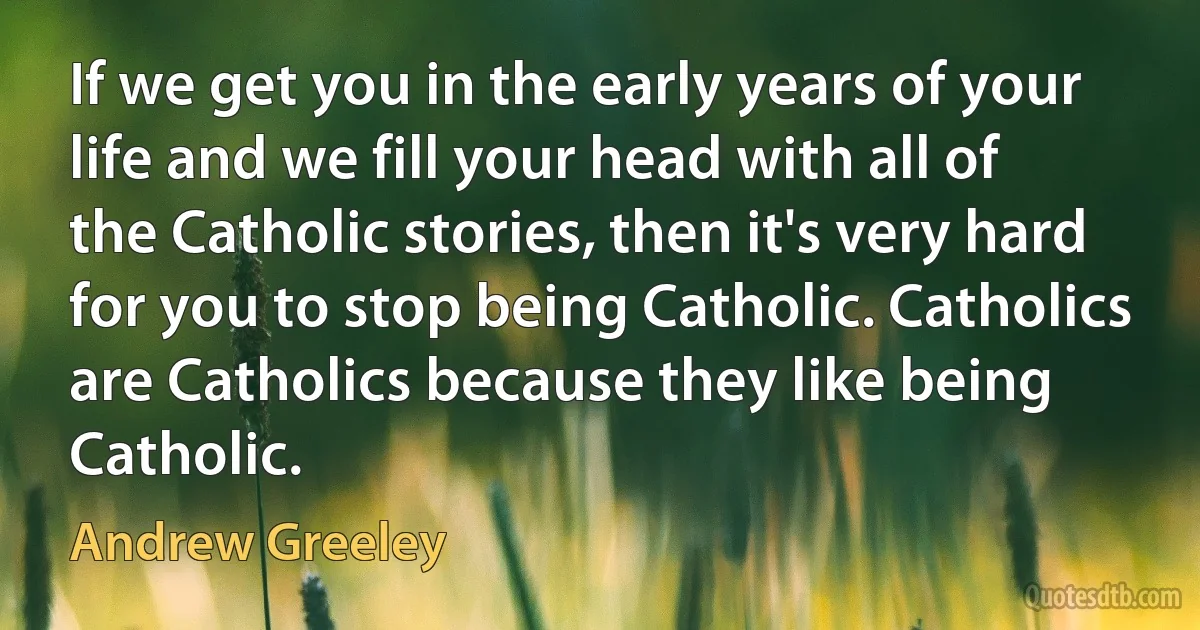 If we get you in the early years of your life and we fill your head with all of the Catholic stories, then it's very hard for you to stop being Catholic. Catholics are Catholics because they like being Catholic. (Andrew Greeley)