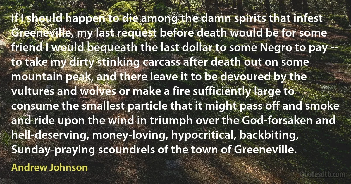 If I should happen to die among the damn spirits that infest Greeneville, my last request before death would be for some friend I would bequeath the last dollar to some Negro to pay -- to take my dirty stinking carcass after death out on some mountain peak, and there leave it to be devoured by the vultures and wolves or make a fire sufficiently large to consume the smallest particle that it might pass off and smoke and ride upon the wind in triumph over the God-forsaken and hell-deserving, money-loving, hypocritical, backbiting, Sunday-praying scoundrels of the town of Greeneville. (Andrew Johnson)