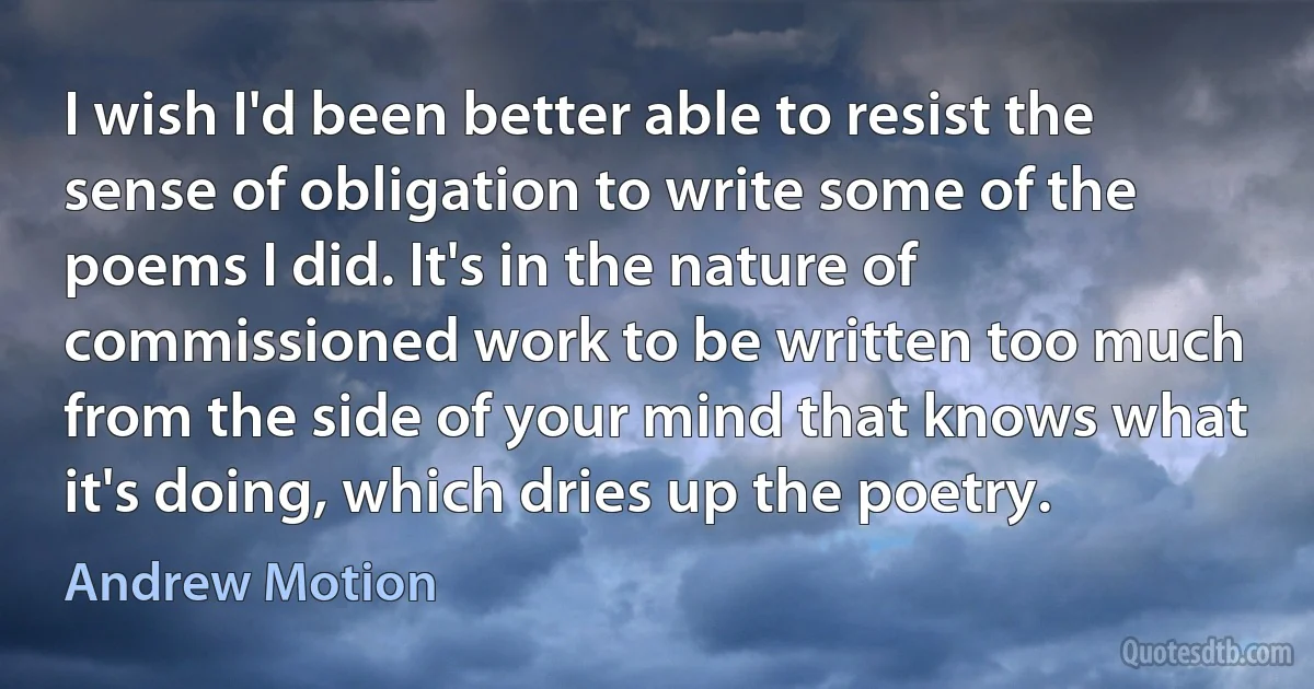 I wish I'd been better able to resist the sense of obligation to write some of the poems I did. It's in the nature of commissioned work to be written too much from the side of your mind that knows what it's doing, which dries up the poetry. (Andrew Motion)